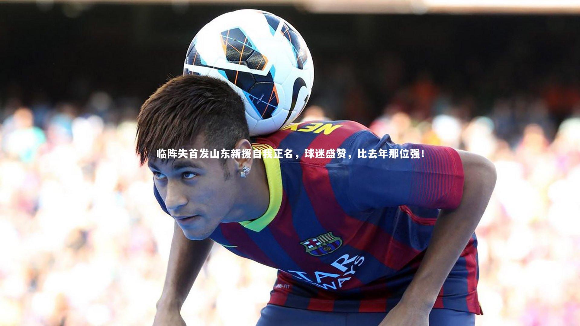 j9九游会官网登录：临阵失首发山东新援自我正名，球迷盛赞，比去年那位强！